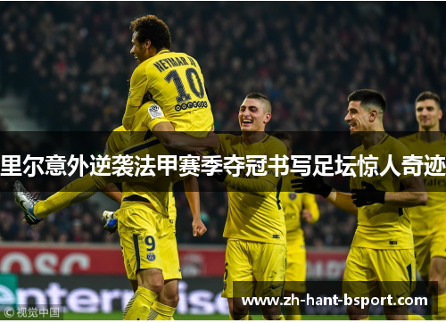 里尔意外逆袭法甲赛季夺冠书写足坛惊人奇迹 里尔意外逆袭法甲赛季夺冠书写足坛惊人奇迹
