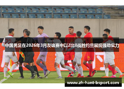 中国男足在2026年3月友谊赛中以2比0战胜约旦展现强劲实力