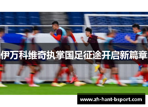 伊万科维奇执掌国足征途开启新篇章