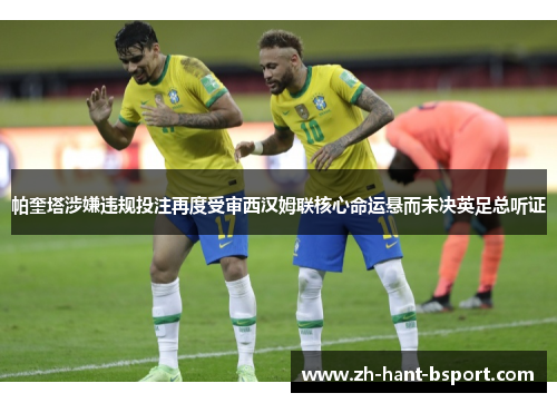 帕奎塔涉嫌违规投注再度受审西汉姆联核心命运悬而未决英足总听证