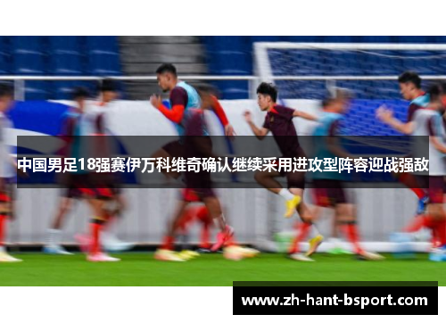 中国男足18强赛伊万科维奇确认继续采用进攻型阵容迎战强敌
